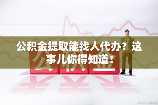 临泉公积金提取能找人代办？这事儿你得知道！