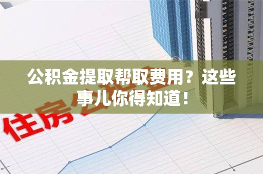 临泉公积金提取帮取费用？这些事儿你得知道！