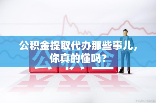 临泉公积金提取代办那些事儿，你真的懂吗？