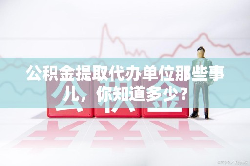 临泉公积金提取代办单位那些事儿,你知道多少? 临泉公积金提取代办单位那些事儿,你知道多少?