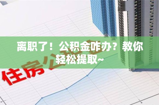 临泉离职了！公积金咋办？教你轻松提取~