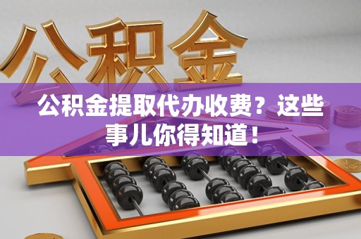 临泉公积金提取代办收费？这些事儿你得知道！