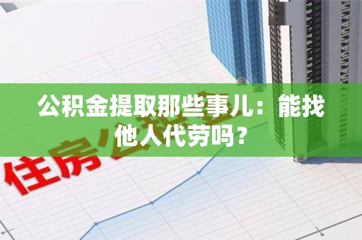 临泉公积金提取那些事儿：能找他人代劳吗？