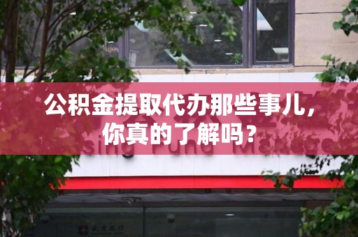 临泉公积金提取代办那些事儿，你真的了解吗？